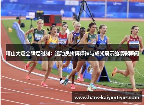 喀山大运会辉煌时刻：运动员拼搏精神与成就展示的精彩瞬间