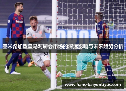 基米希加盟皇马对转会市场的深远影响与未来趋势分析