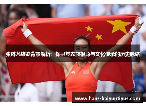 张琳芃族裔背景解析：探寻其家族根源与文化传承的历史脉络