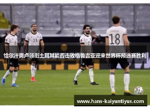 恰尔汗奥卢领衔土耳其能否击败格鲁吉亚迎来世界杯预选赛胜利