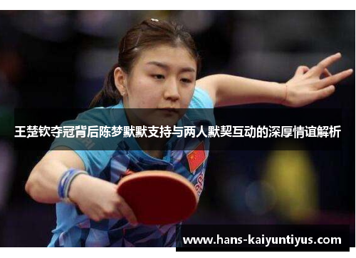 王楚钦夺冠背后陈梦默默支持与两人默契互动的深厚情谊解析