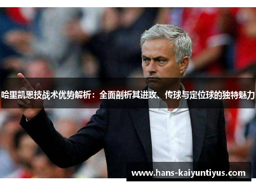 哈里凯恩技战术优势解析：全面剖析其进攻、传球与定位球的独特魅力