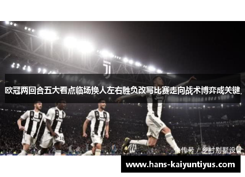 欧冠两回合五大看点临场换人左右胜负改写比赛走向战术博弈成关键