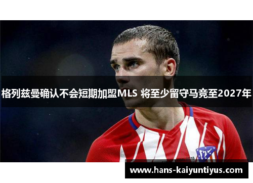 格列兹曼确认不会短期加盟MLS 将至少留守马竞至2027年 格列兹曼确认不会短期加盟MLS 将至少留守马竞至2027年