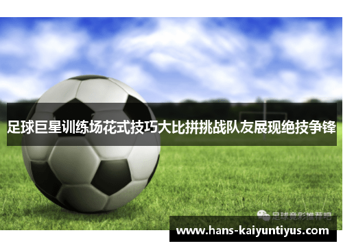 足球巨星训练场花式技巧大比拼挑战队友展现绝技争锋 足球巨星训练场花式技巧大比拼挑战队友展现绝技争锋